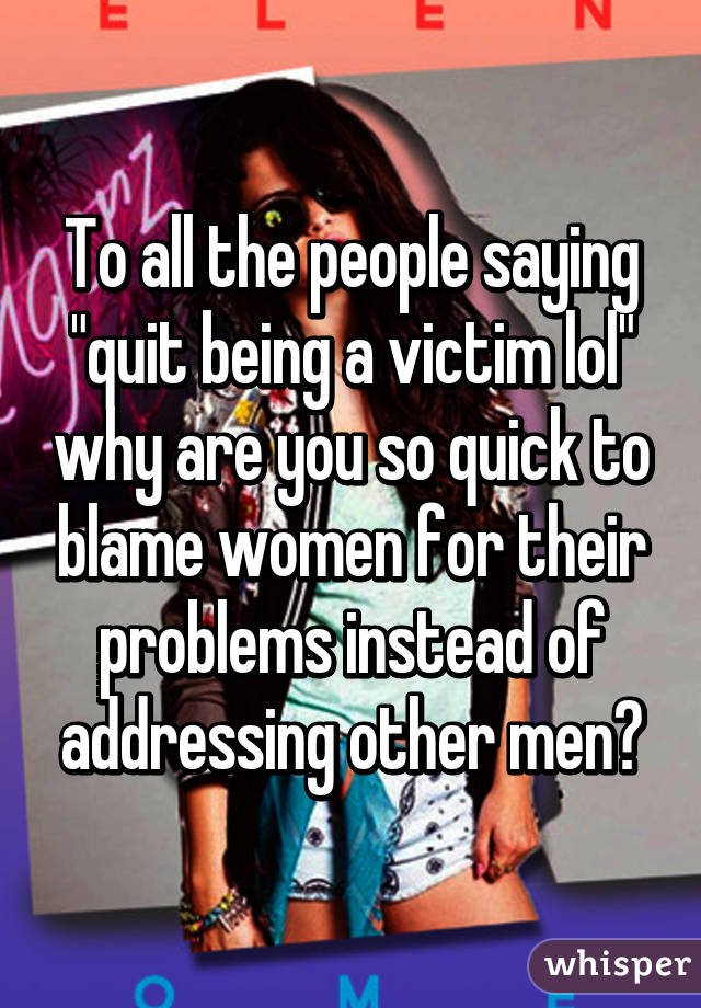 To all the people saying "quit being a victim lol" why are you so quick to blame women for their problems instead of addressing other men?