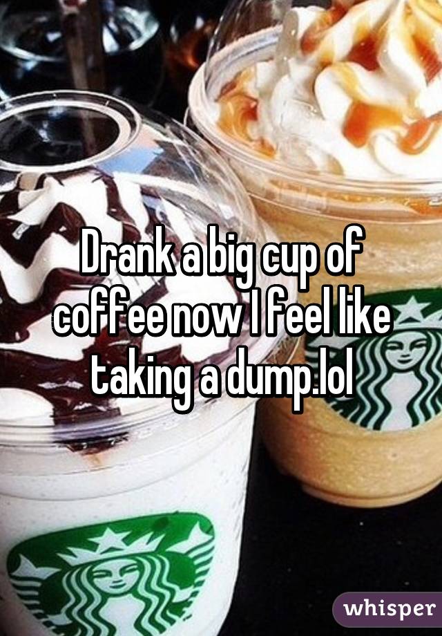 Drank a big cup of coffee now I feel like taking a dump.lol