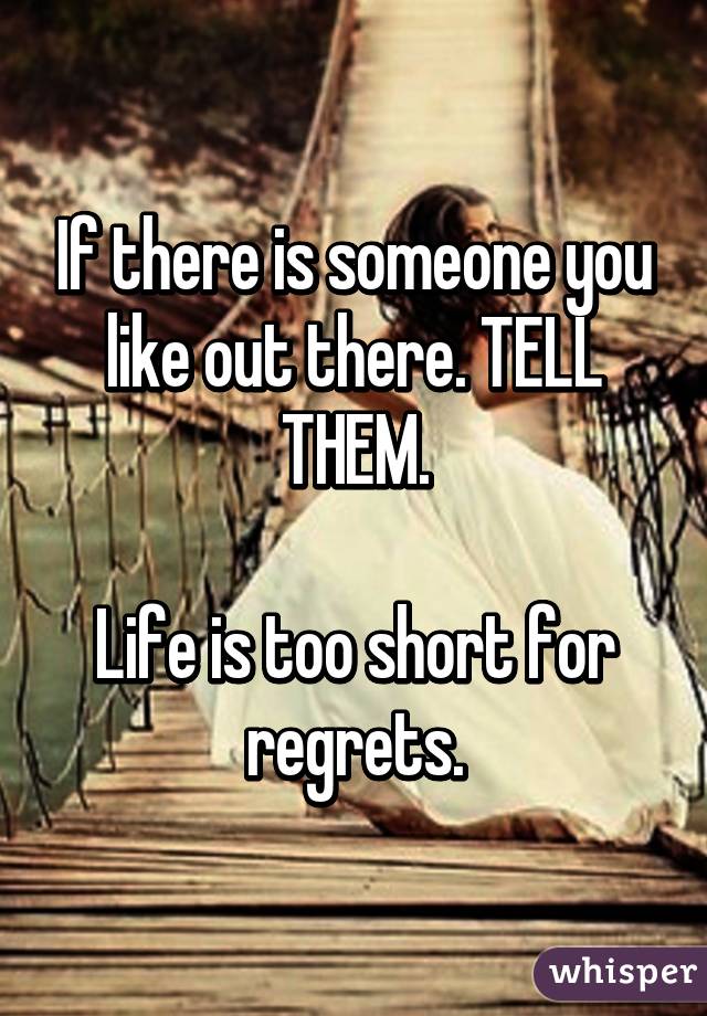 If there is someone you like out there. TELL THEM.

Life is too short for regrets.