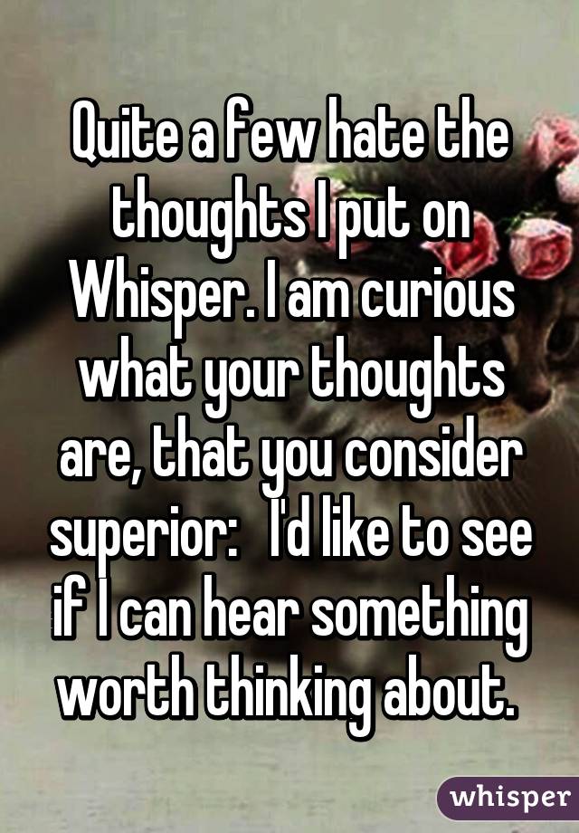 Quite a few hate the thoughts I put on Whisper. I am curious what your thoughts are, that you consider superior:   I'd like to see if I can hear something worth thinking about. 