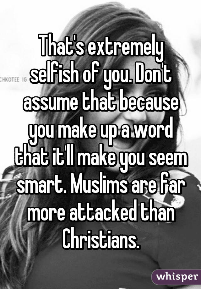 That's extremely selfish of you. Don't assume that because you make up a word that it'll make you seem smart. Muslims are far more attacked than Christians.