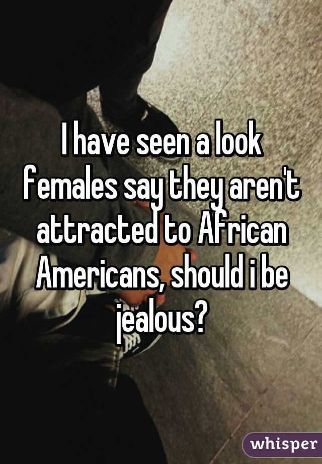 I have seen a look females say they aren't attracted to African Americans, should i be jealous?