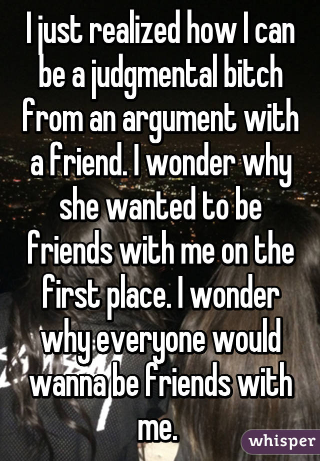 I just realized how I can be a judgmental bitch from an argument with a friend. I wonder why she wanted to be friends with me on the first place. I wonder why everyone would wanna be friends with me. 