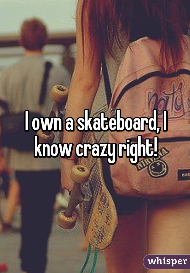 I own a skateboard, I know crazy right!