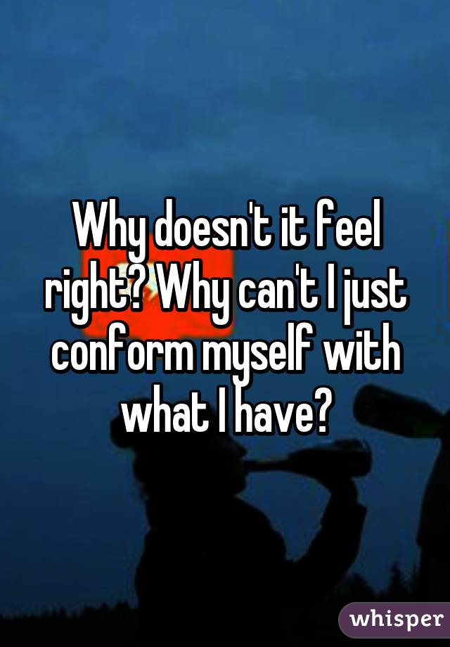 Why doesn't it feel right? Why can't I just conform myself with what I have?