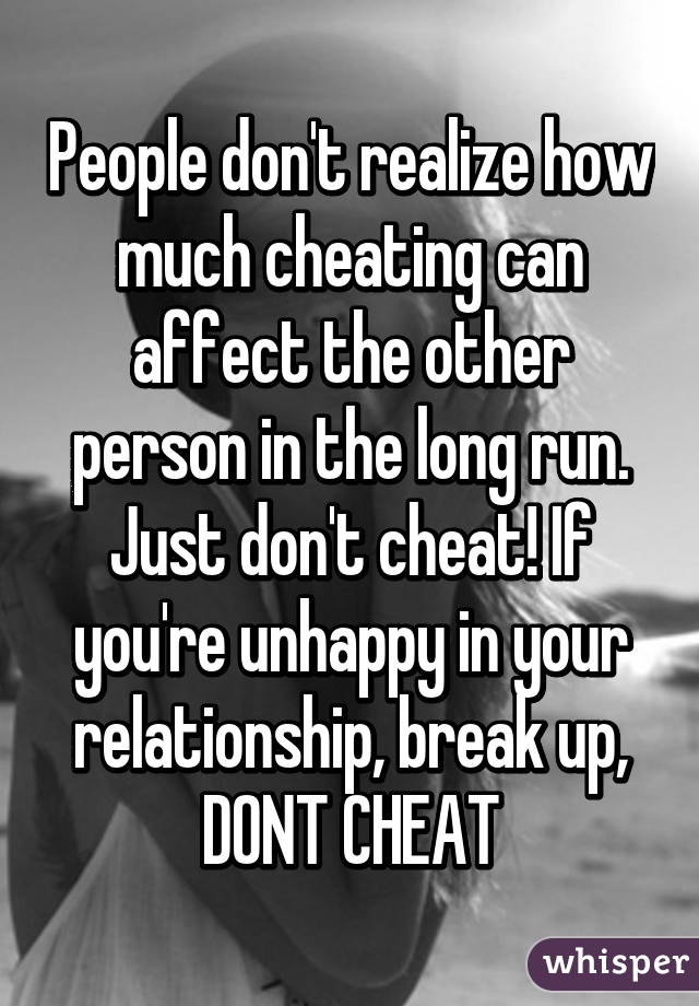 People don't realize how much cheating can affect the other person in the long run. Just don't cheat! If you're unhappy in your relationship, break up, DONT CHEAT