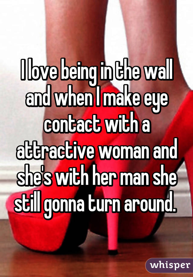 I love being in the wall and when I make eye contact with a attractive woman and she's with her man she still gonna turn around. 