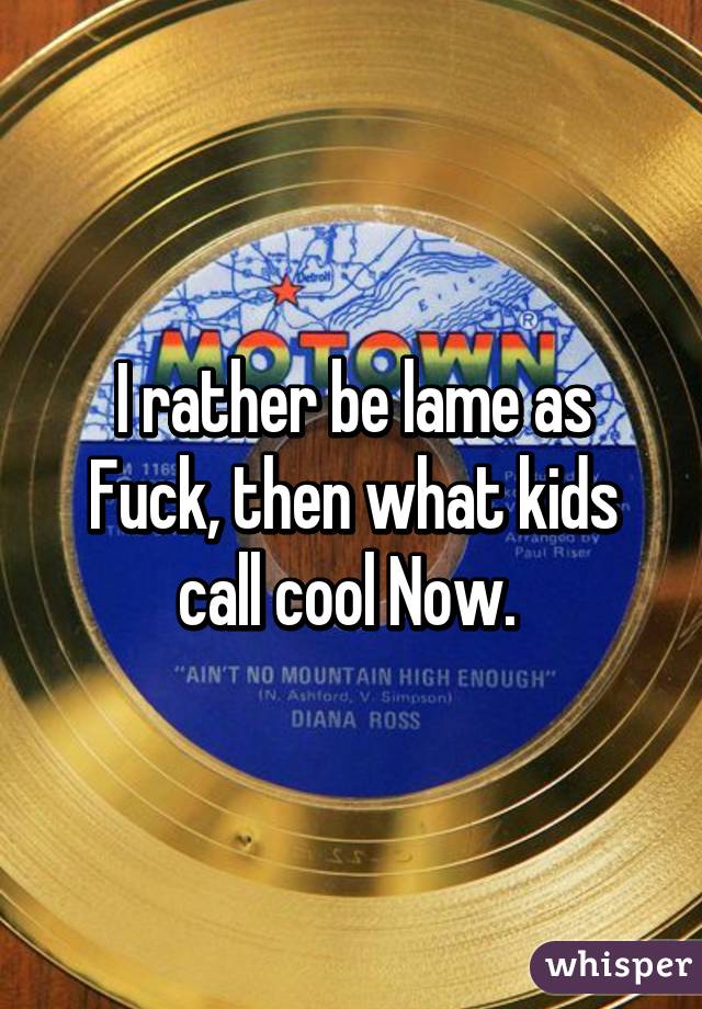 I rather be lame as Fuck, then what kids call cool Now. 