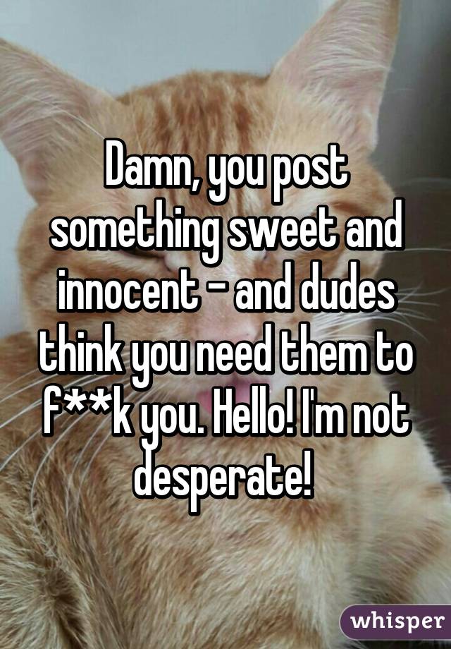 Damn, you post something sweet and innocent - and dudes think you need them to f**k you. Hello! I'm not desperate! 