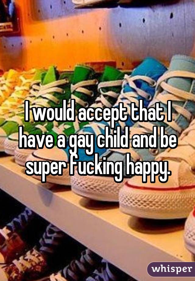 I would accept that I have a gay child and be super fucking happy.