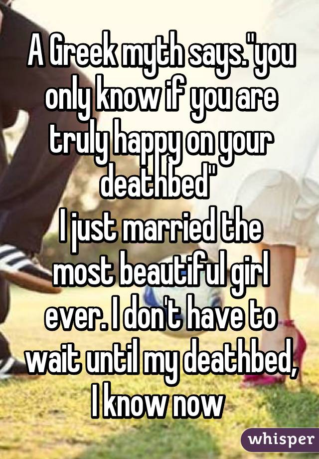 A Greek myth says."you only know if you are truly happy on your deathbed" 
I just married the most beautiful girl ever. I don't have to wait until my deathbed, I know now 