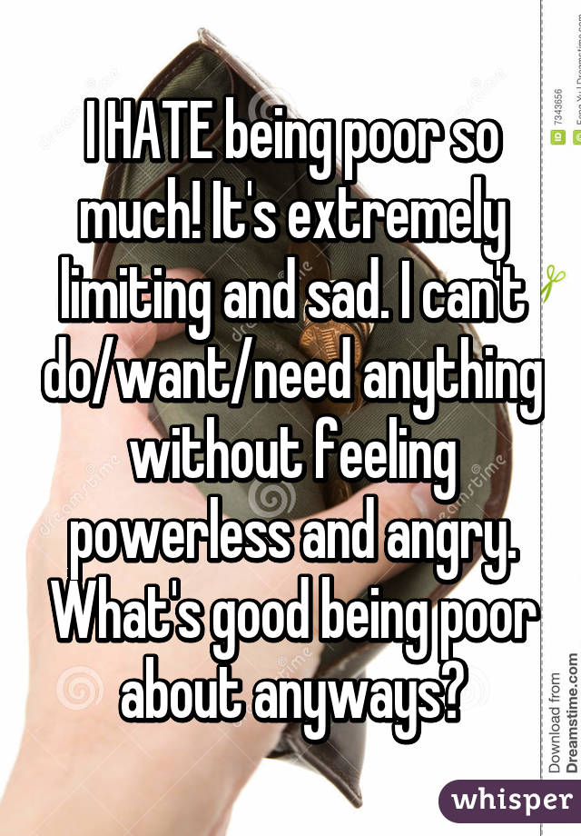 I HATE being poor so much! It's extremely limiting and sad. I can't do/want/need anything without feeling powerless and angry. What's good being poor about anyways?