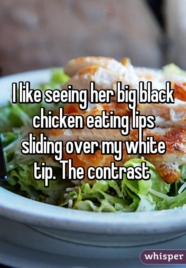 I like seeing her big black chicken eating lips sliding over my white tip. The contrast 