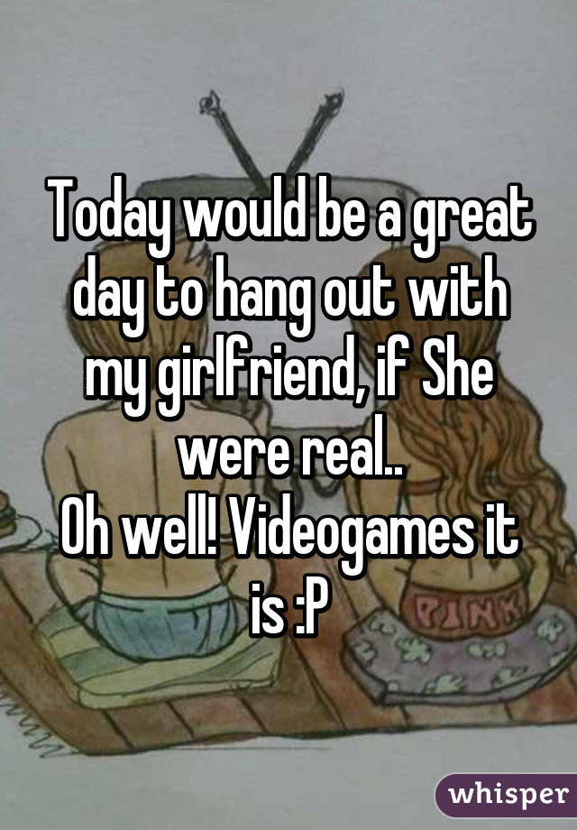 Today would be a great day to hang out with my girlfriend, if She were real..
Oh well! Videogames it is :P