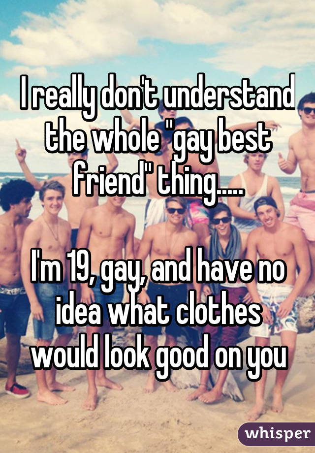 I really don't understand the whole "gay best friend" thing.....

I'm 19, gay, and have no idea what clothes would look good on you