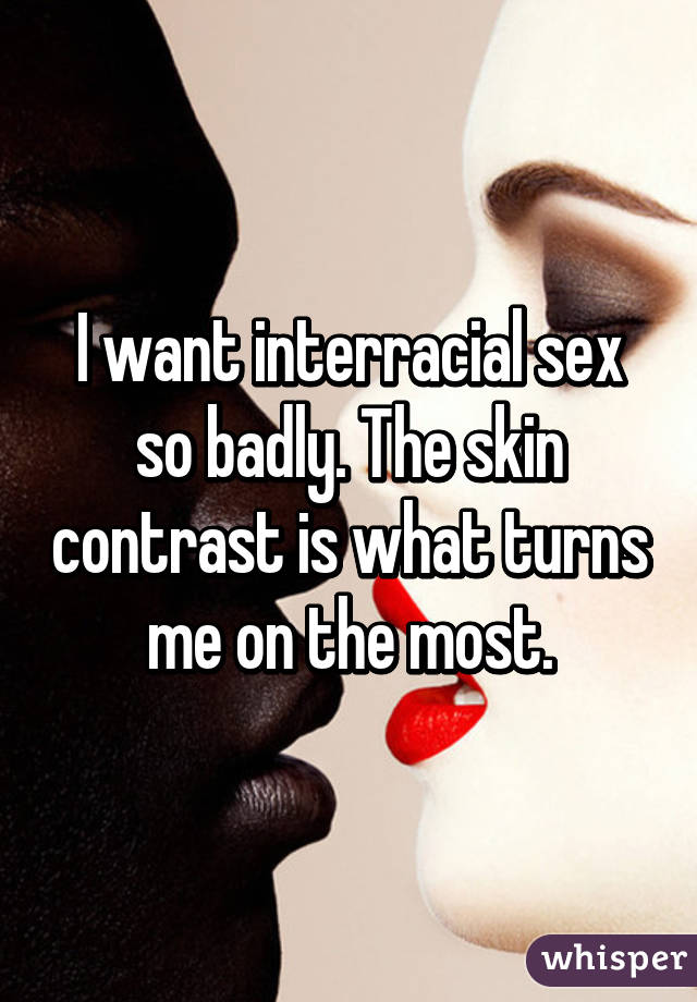 I want interracial sex so badly. The skin contrast is what turns me on the most.