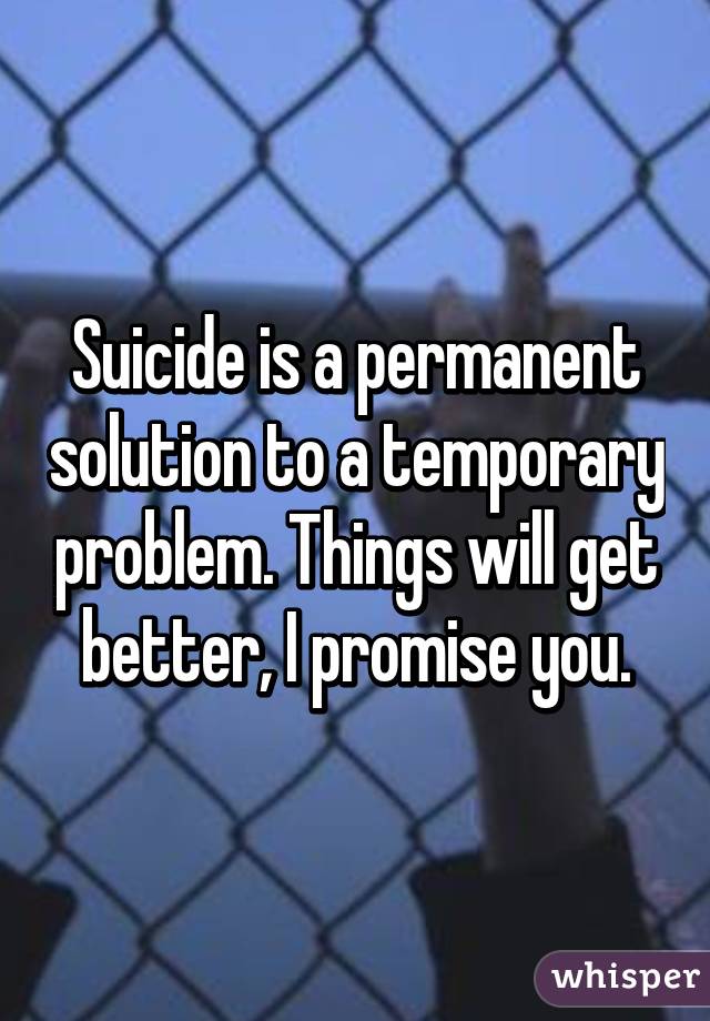 Suicide is a permanent solution to a temporary problem. Things will get better, I promise you.