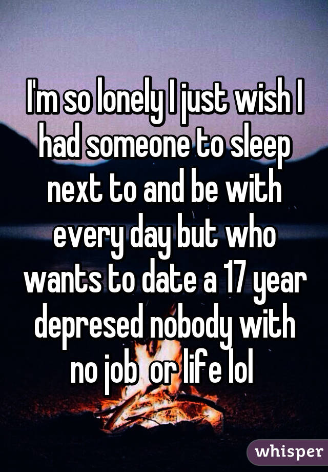 I'm so lonely I just wish I had someone to sleep next to and be with every day but who wants to date a 17 year depresed nobody with no job  or life lol 