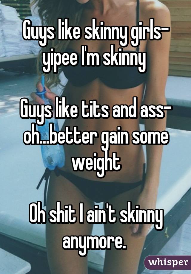 Guys like skinny girls- yipee I'm skinny 

Guys like tits and ass- oh...better gain some weight

Oh shit I ain't skinny anymore. 