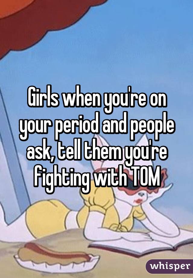 Girls when you're on your period and people ask, tell them you're fighting with TOM