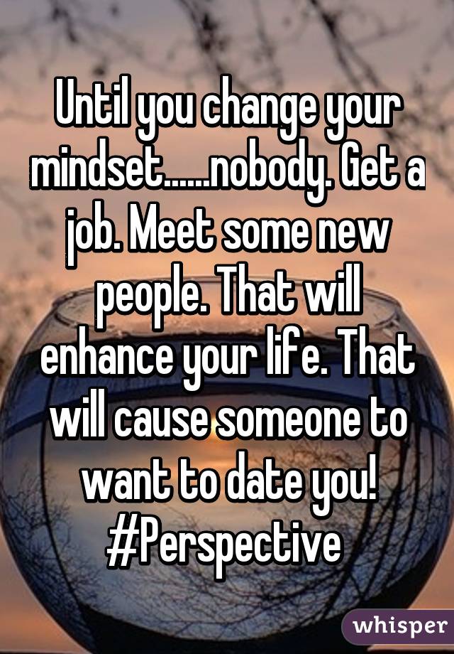 Until you change your mindset......nobody. Get a job. Meet some new people. That will enhance your life. That will cause someone to want to date you! #Perspective 