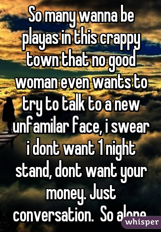 So many wanna be playas in this crappy town that no good woman even wants to try to talk to a new unfamilar face, i swear i dont want 1 night stand, dont want your money. Just conversation.  So alone 