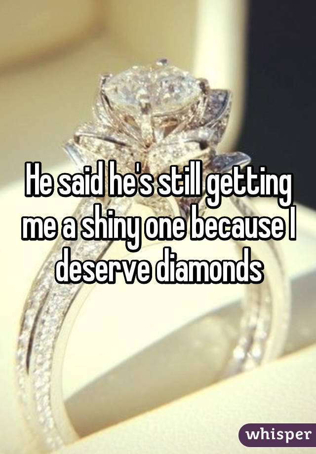 He said he's still getting me a shiny one because I deserve diamonds