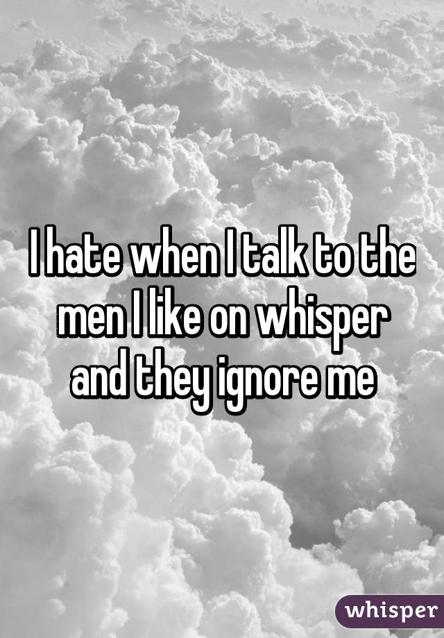 I hate when I talk to the men I like on whisper and they ignore me