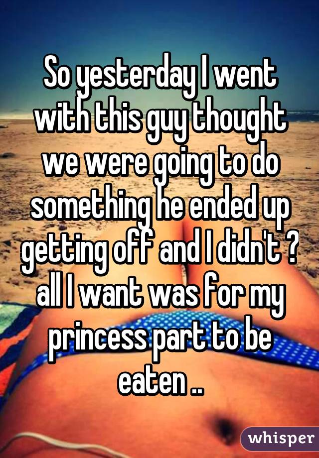 So yesterday I went with this guy thought we were going to do something he ended up getting off and I didn't 😒 all I want was for my princess part to be eaten ..