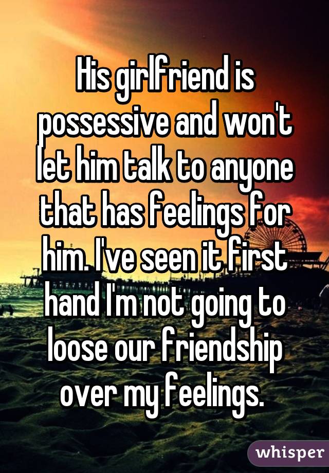 His girlfriend is possessive and won't let him talk to anyone that has feelings for him. I've seen it first hand I'm not going to loose our friendship over my feelings. 