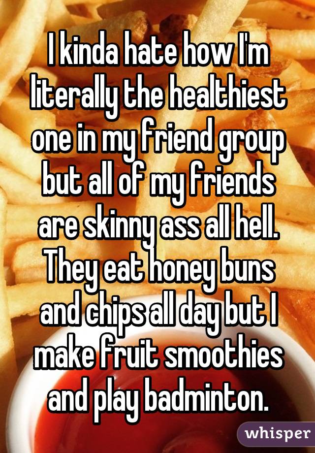 I kinda hate how I'm literally the healthiest one in my friend group but all of my friends are skinny ass all hell. They eat honey buns and chips all day but I make fruit smoothies and play badminton.