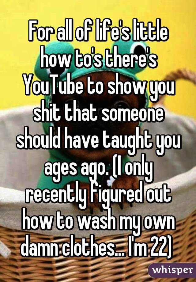 For all of life's little how to's there's YouTube to show you shit that someone should have taught you ages ago. (I only recently figured out how to wash my own damn clothes... I'm 22) 