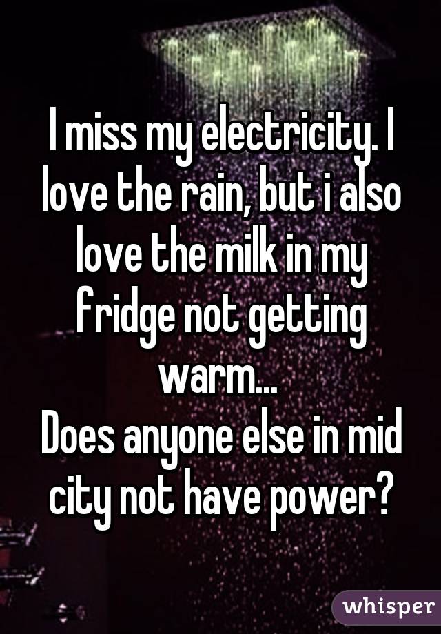 I miss my electricity. I love the rain, but i also love the milk in my fridge not getting warm... 
Does anyone else in mid city not have power?