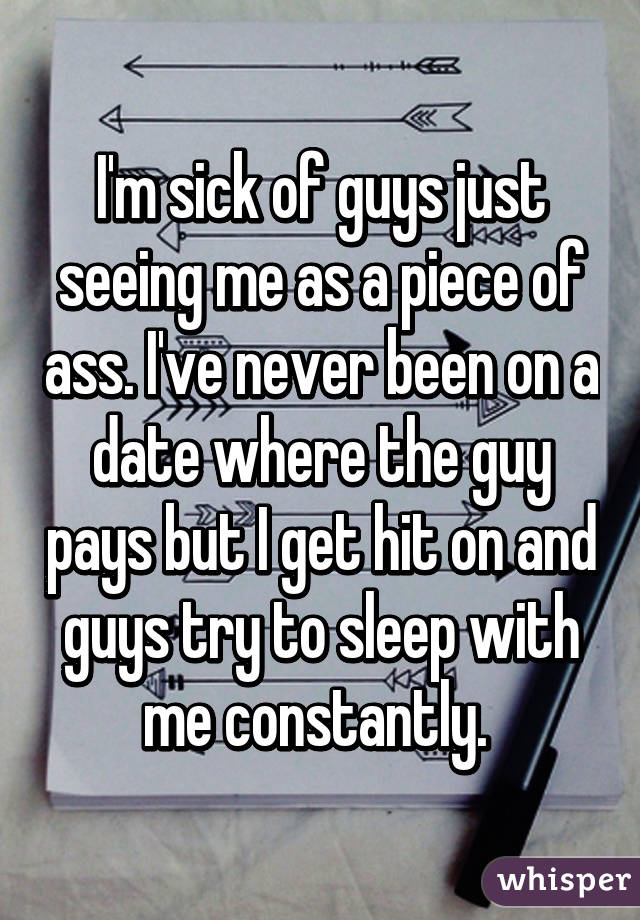 I'm sick of guys just seeing me as a piece of ass. I've never been on a date where the guy pays but I get hit on and guys try to sleep with me constantly. 