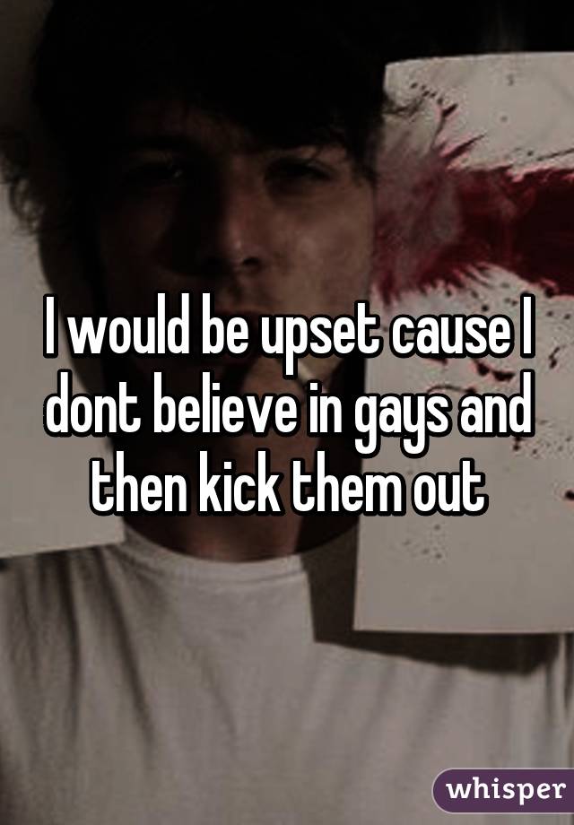 I would be upset cause I dont believe in gays and then kick them out