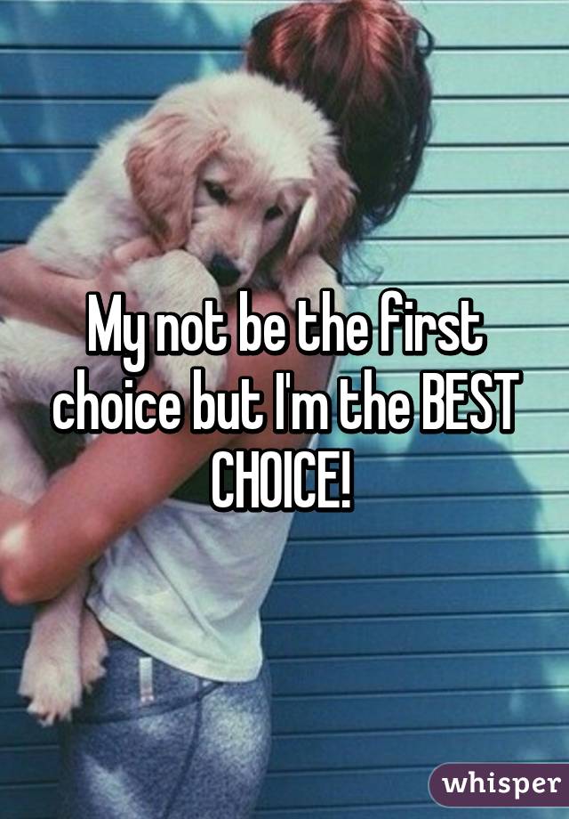 My not be the first choice but I'm the BEST CHOICE! 