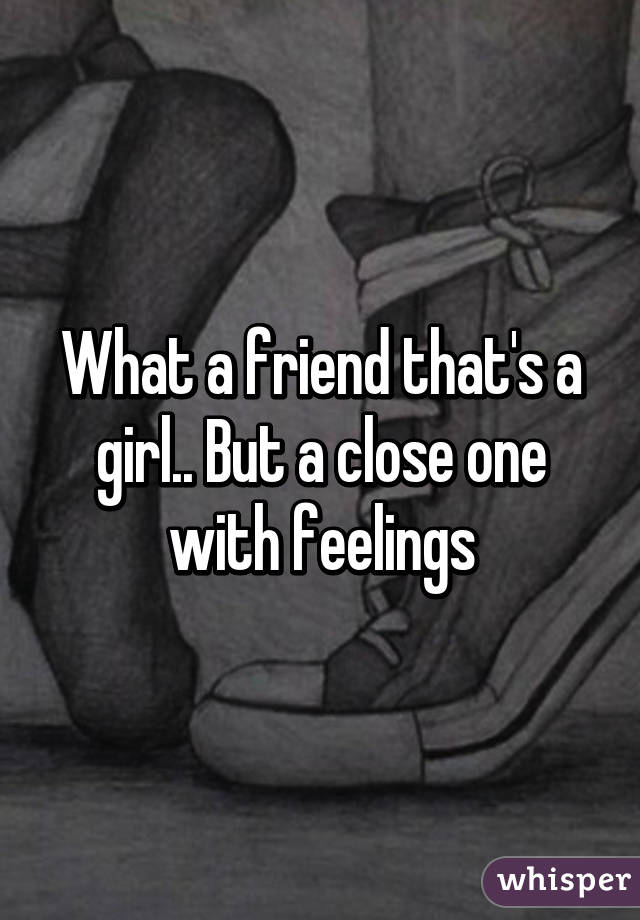 What a friend that's a girl.. But a close one with feelings