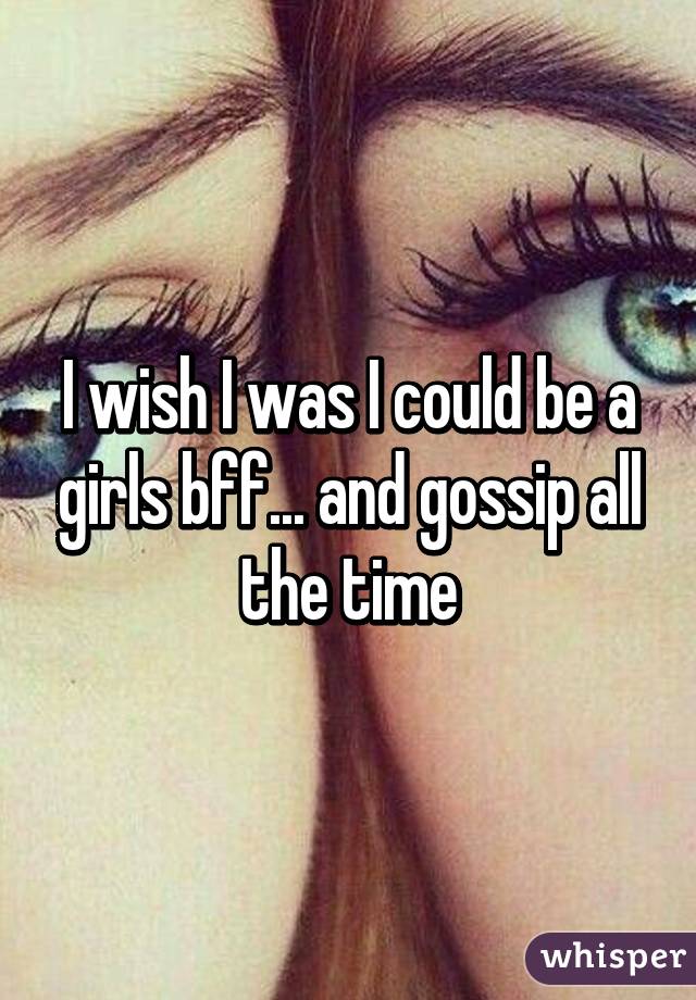 I wish I was I could be a girls bff... and gossip all the time