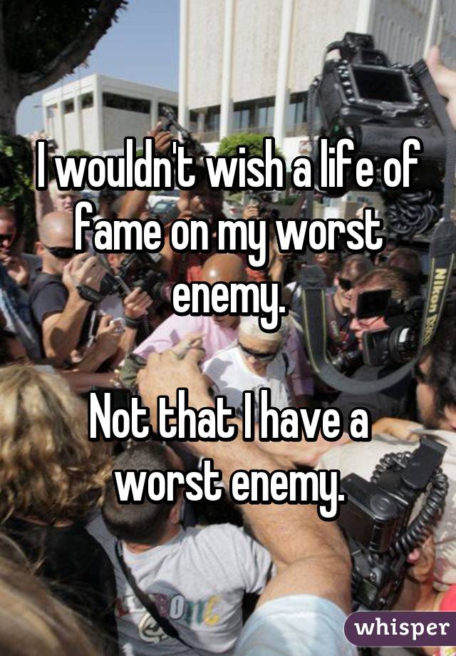 I wouldn't wish a life of fame on my worst enemy.

Not that I have a worst enemy.