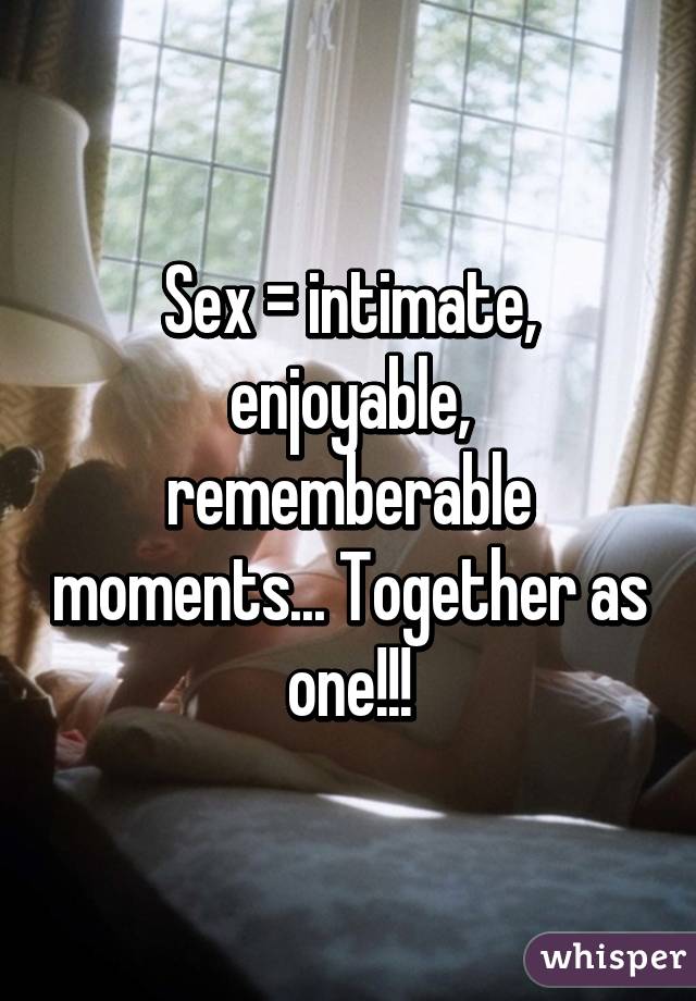 Sex = intimate, enjoyable, rememberable moments... Together as one!!!