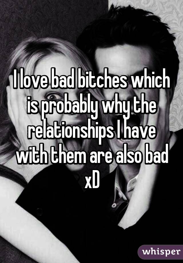 I love bad bitches which is probably why the relationships I have with them are also bad xD