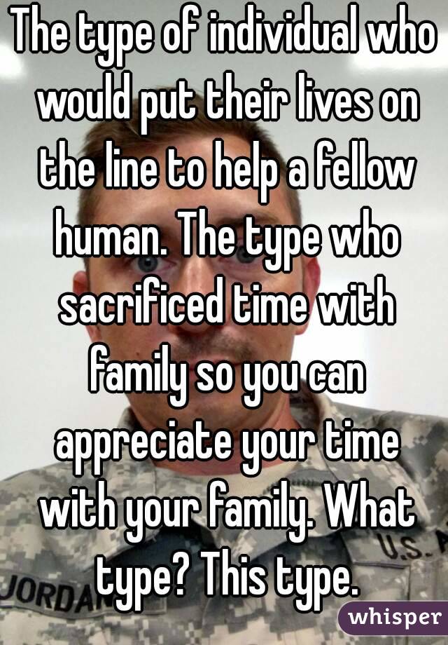 The type of individual who would put their lives on the line to help a fellow human. The type who sacrificed time with family so you can appreciate your time with your family. What type? This type.