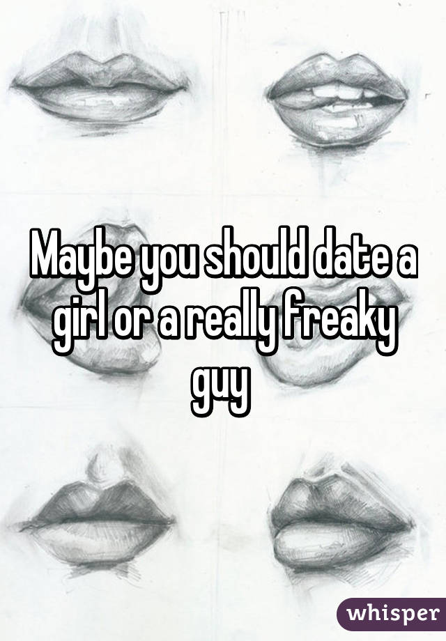 Maybe you should date a girl or a really freaky guy 