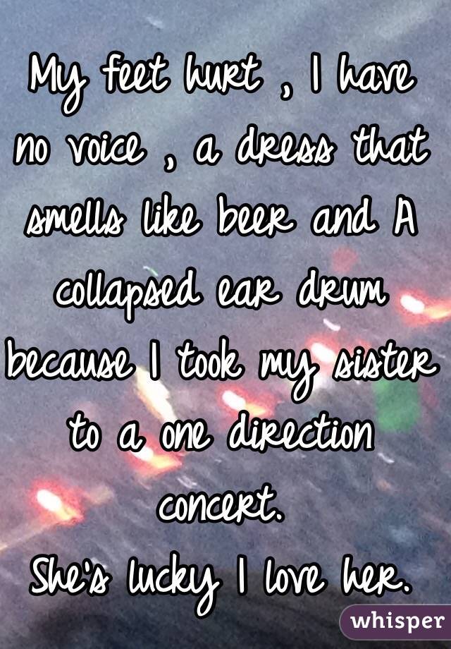 My feet hurt , I have no voice , a dress that smells like beer and A collapsed ear drum because I took my sister to a one direction concert.
She's lucky I love her.