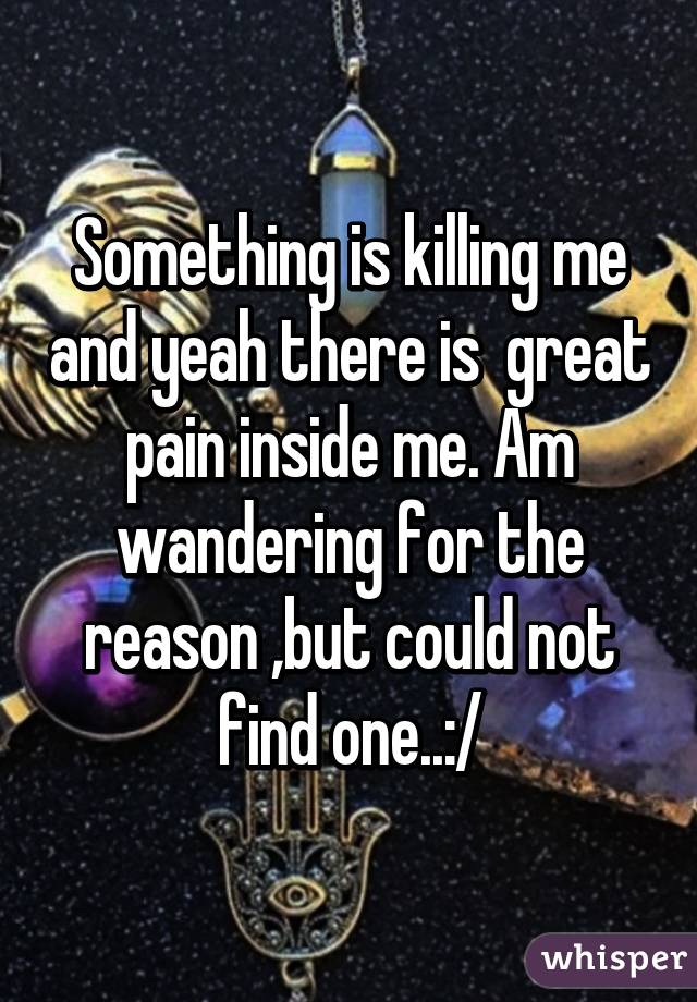 Something is killing me and yeah there is  great pain inside me. Am wandering for the reason ,but could not find one..:/