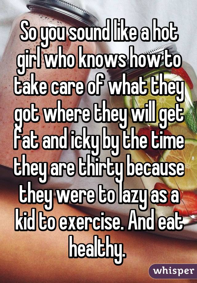 So you sound like a hot girl who knows how to take care of what they got where they will get fat and icky by the time they are thirty because they were to lazy as a kid to exercise. And eat healthy. 