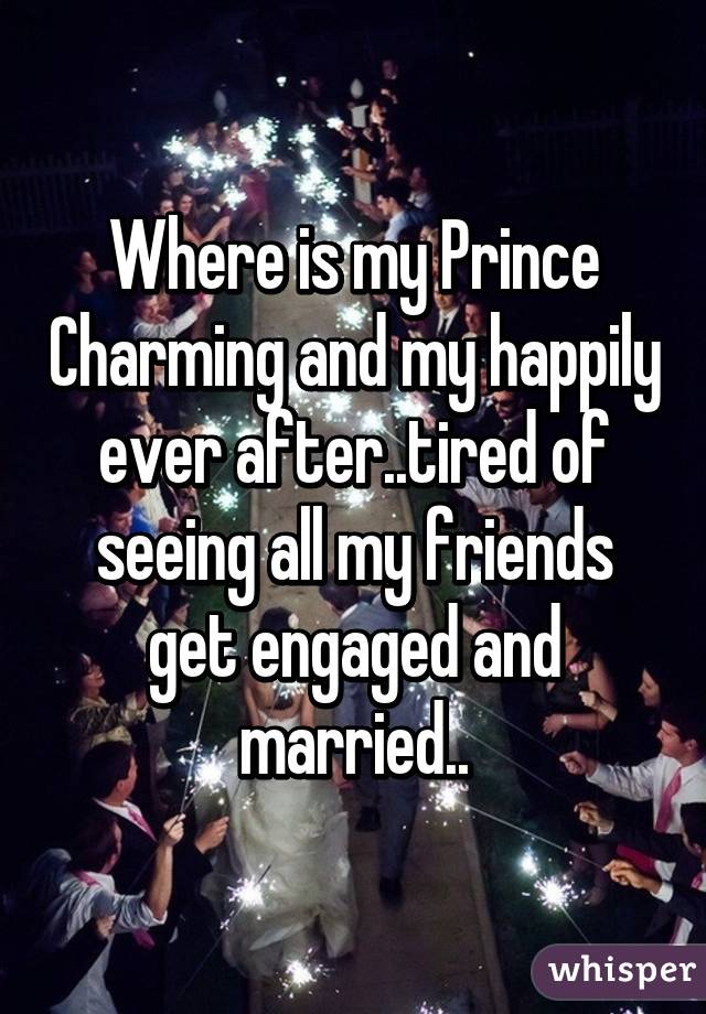 Where is my Prince Charming and my happily ever after..tired of seeing all my friends get engaged and married..