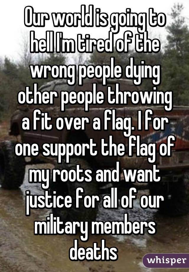 Our world is going to hell I'm tired of the wrong people dying other people throwing a fit over a flag. I for one support the flag of my roots and want justice for all of our military members deaths 