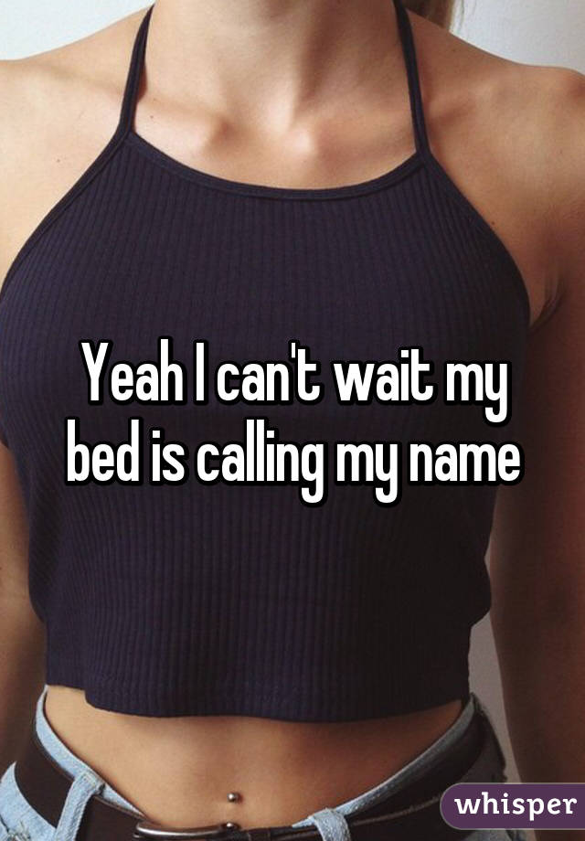 Yeah I can't wait my bed is calling my name