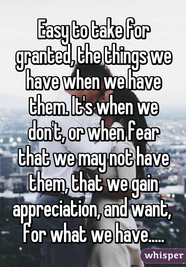 Easy to take for granted, the things we have when we have them. It's when we don't, or when fear that we may not have them, that we gain appreciation, and want,  for what we have.....